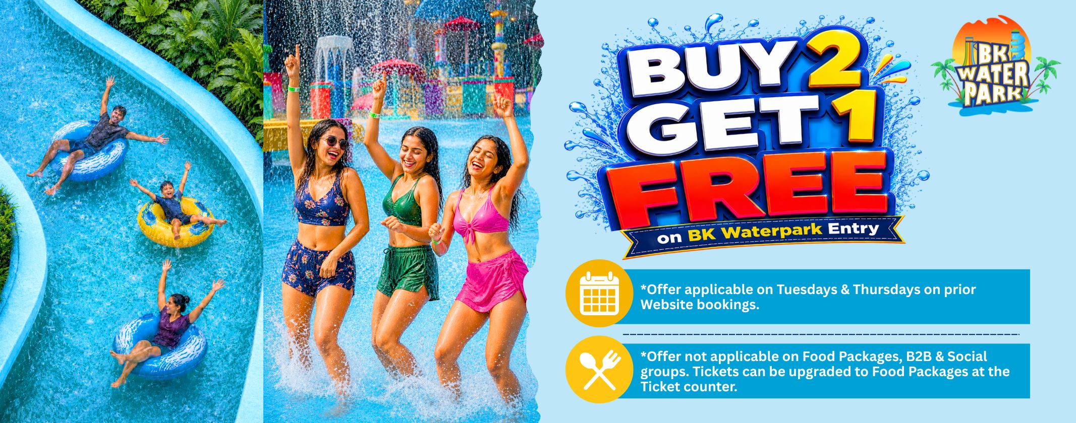 Buy 2, Get 1 Free on BK Waterpark tickets  on Tuesdays and Thursdays. Offer applicable on Online bookings only.